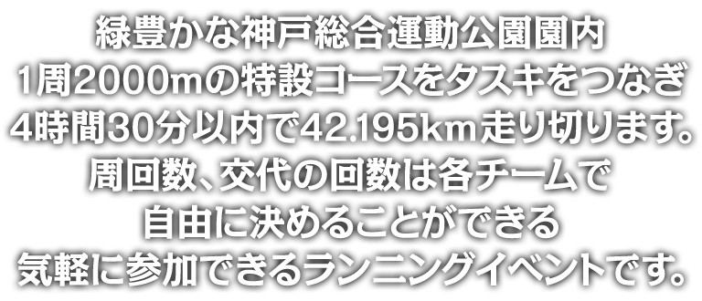 緑豊かな神戸総合運動公園園内1周2000mの特設コースをタスキをつなぎ4時間30分以内で42.195km走り切ります。周回数、交代の回数は各チームで自由に決めることができる気軽に参加できるランニングイベントです。