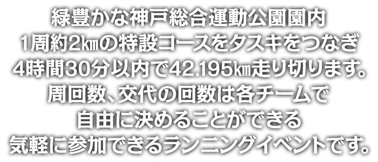 緑豊かな神戸総合運動公園園内1周約2kmの特設コースをタスキをつなぎ4時間30分以内で42.195km走り切ります。周回数、交代の回数は各チームで自由に決めることができる気軽に参加できるランニングイベントです。